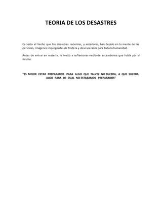 TEORIA DE LOS DESASTRES
Es cierto el hecho que los desastres recientes, y anteriores, han dejado en la mente de las
personas, imágenes impregnadas de tristeza y desesperanza para toda la humanidad.
Antes de entrar en materia, le invito a reflexionar mediante esta máxima que habla por sí
misma:
“ES MEJOR ESTAR PREPARADOS PARA ALGO QUE TALVEZ NO SUCEDA, A QUE SUCEDA
ALGO PARA LO CUAL NO ESTABAMOS PREPARADOS”