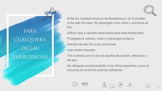 Evita los cambios bruscos de temperatura, en lo posible
evita salir de casa. No expongas a los niños y ancianos al
frío.
Utiliza ropa y calzado adecuados para esta temporada.
Protégete la cabeza, rostro y boca para evitar la
entrada de aire frío a los pulmones.
Usa varias frazadas.
Ten cuidado con el uso de estufas de carbón, eléctricas y
de gas.
No abrigues excesivamente a los niños pequeños, pues al
moverse en la noche podrían asfixiarse.
13
PARA
CUALQUIERA
DE LAS
EMERGENCIAS
 