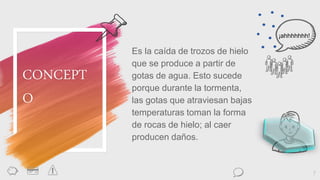 Es la caída de trozos de hielo
que se produce a partir de
gotas de agua. Esto sucede
porque durante la tormenta,
las gotas que atraviesan bajas
temperaturas toman la forma
de rocas de hielo; al caer
producen daños.
7
CONCEPT
O
¡ahhhhhhh!
 
