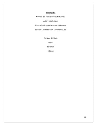 13
Bibliografía
Nombre del libro: Ciencias Naturales.
Autor: Luis H. Jovel
Editorial: Ediciones Servicios Educativos.
Edición: Cuarta Edición, Diciembre 2012.
Nombre del libro:
Autor:
Editorial:
Edición:
 