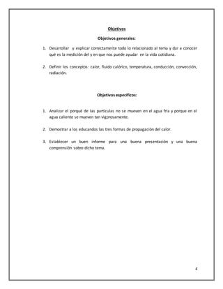4
Objetivos
Objetivos generales:
1. Desarrollar y explicar correctamente todo lo relacionado al tema y dar a conocer
qué es la medición del y en que nos puede ayudar en la vida cotidiana.
2. Definir los conceptos: calor, fluido calórico, temperatura, conducción, convección,
radiación.
Objetivos específicos:
1. Analizar el porqué de las partículas no se mueven en el agua fría y porque en el
agua caliente se mueven tan vigorosamente.
2. Demostrar a los educandos las tres formas de propagación del calor.
3. Establecer un buen informe para una buena presentación y una buena
comprensión sobre dicho tema.
 