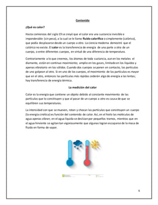 6
Contenido
¿Qué es calor?
Hasta comienzos del siglo 19 se creyó que el calor era una sustancia invisible e
imponderable (sin peso), a la cual se le llamo fluido calorífico o simplemente (calórico),
que podía desplazarse desde un cuerpo a otro. La ciencia moderna demostró que el
calórico no existe. El calor es la transferencia de energía de una parte a otra de un
cuerpo, o entre diferentes cuerpos, en virtud de una diferencia de temperatura.
Contrariamente a lo que creemos, los átomos de toda sustancia, aun en los metales el
diamante, están en continuo movimiento; amplio en los gases, limitado en los líquidos y
apenas vibratorio en los sólidos. Cuando dos cuerpos se ponen en contacto, las partículas
de uno golpean al otro. Si en uno de los cuerpos, el movimiento de las partículas es mayor
que en el otro, entonces las partículas más rápidas cederán algo de energía a las lentas;
hay transferencia de energía térmica.
La medición del calor
Calor es la energía que contiene un objeto debido al constante movimiento de las
partículas que lo constituyen y que al pasar de un cuerpo a otro es causa de que se
equilibren sus temperaturas.
La intensidad con que se mueven, rotan y chocan las partículas que constituyen un cuerpo
(la energía cinética) es función del contenido de calor. Así, en el hielo las moléculas de
agua apenas vibran; en el agua líquida se deslizan por pequeños tramos, mientras que en
el agua hirviente se agitan tan vigorosamente que algunas logran escaparse de la masa de
fluido en forma de vapor.
 