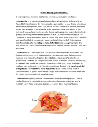 9
Formas de propagación del calor.
El calor se propaga mediante tres formas: convección, conducción y radiación.
La convección es la transferencia del calor mediante el movimiento de la masa de un
fluido. El efecto refrescante del viento se debe a que sustituye la capa de aire caliente que
envuelve el cuerpo por una nueva capa de aire frio. Si la temperatura del aire, en cambio,
es muy baja, entonces se nos erizan los vellos (carne de gallina) para retener el aire
caliente. El agua y el aire transfieren calor de una región geográfica otra mediante oleadas
que dejan espacio para ser llenadas por masas frías. Los intercambios convectivos de
calor entre el mar y la atmosfera, entre el trópico y los polos, entre el agua de la superficie
y de la profundidad de los océanos y lagos, regulan el clima mundial. Es decir es una
transferencia de calor mediada por masas de fluidos (aire o agua, por ejemplo). Una
aplicación clásica de la convección es el intercambio de calor entre las distintas capas de la
atmosfera.
La conducción es la transferencia de calor por contacto directo entre dos cuerpos con
distintas temperaturas. En la vida cotidiana el calor se propaga muy frecuentemente
mediante este mecanismo. Si por un descuido tocásemos la plancha caliente, nos
quemaríamos. No todos los cuerpos conducen el calor a la misma velocidad. Los metales,
lo conducen muy rápido, por eso se les llama termoconductores; otros, en cambio, lo
conducen muy lentamente, se les llama termoaislantes. Es decir es la transferencia del
calor gracias a l contacto físico entre los cuerpos, lo que sucede cuando están en
contacto directo, es que las moléculas del cuerpo más caliente chocan con las moléculas
del cuerpo frio, transmitiéndole sus vibraciones.
La radiación es la propagación del calor mediante ondas electromagnéticas. Tanto la
conducción como la convección son mecanismos mediados por sustancias; pero la
radiación ocurre hasta en el vacío. Es decir no requiere de un medio conductivo.
 