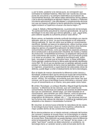 y, por lo tanto, posterior a la ciencia pura, es concepción que
contradice la realidad histórica. Más bien han nacido las ciencias
puras de una previa y no siempre sistemática acumulación de
conocimientos técnicos. Del valioso saber astronómico de los caldeos
y de su técnica astrológica se elevaron Hiparco, Aristarco y Ptolomeo
a la teoría astronómica, y las dificultades y complicaciones técnicas
con que se tropezó al aplicar la teoría geocéntrica durante catorce
siglos incitaron a Copérnico a buscar una teoría mejor.»13
- Jorge A. Sábato y Michael Mackenzie, La producción de tecnología.
“Es particularmente perjudicial la creencia generalizada de que la
tecnología no es otra cosa que ciencia aplicada, y que, por lo tanto,
para obtener aquélla es suficiente producir esta última”. 14
Como vemos, es bastante corriente confundir tecnología con ciencia
aplicada: esto es un error, ya que la tecnología no es solamente
ciencia aplicada. Si bien es cierto que se basa en conocimientos
científicos, también se basa en la experiencia, utiliza muchas veces
conocimientos empíricos y tiene en cuenta muchos otros factores
(algunos ajenos a la específica aplicación de determinados
conocimientos científicos), como por ejemplo los aspectos prácticos
de la construcción o de la producción industrial, los modos y medios
de producción, la factibilidad económica, la adaptación del producto
a las costumbres del usuario, la aceptación que el producto pueda
o no tener en el público, etc.. Además la tecnología está, sobre
todo, vinculada a cosas que el hombre hace, a cosas artificiales.
Como ejemplo, podemos tomar la última parte del párrafo identificado
como Ref. 23, en el que se plantea que un geólogo aplicado puede
predecir un deslizamiento de tierra (ciencia aplicada), mientras que
un ingeniero, proyectando y supervisando las adecuadas obras de
defensa, puede llegar a evitar el deslizamiento de tierra (tecnología).
Con el objeto de marcar claramente la diferencia entre ciencia y
tecnología, podemos decir que la ciencia se ocupa del conocimiento,
mientras que la tecnología fundamentalmente del hacer (de la
acción eficaz). Sin embargo, es evidente que para hacer hay que
conocer, por lo que el tecnólogo busca informarse y conocer, pero
no por el conocimiento en sí mismo, sino para saber cómo hacer.
En el libro Tecnología: un enfoque filosófico, Miguel Angel Quintanilla
expresa: “a diferencia de las ciencias, que son sistemas de
conocimientos, las técnicas son sistemas de acciones de determinado
tipo que se caracterizan, desde luego, por estar basadas en el
conocimiento, pero también por otros criterios, como el ejercerse
sobre objetos y procesos concretos, y el guiarse por criterios
pragmáticos de eficiencia, utilidad, etc. [.....] las acciones técnicas
son la forma más valiosa de intervenir o modificar la realidad para
adaptarla a los deseos o necesidades humanas”.15
En resumen, la ciencia busca entender la naturaleza de las cosas,
la tecnología busca hacer cosas en forma óptima y eficiente (lo
mejor posible dentro de las condiciones impuestas).
En la ciencia podemos ver un intento racional y ordenado del hombre
por conocer y explicar el mundo físico; en la tecnología un intento,
también racional y ordenado del hombre- para transformar y controlar
el mundo físico. Esta distinción se puede plantear como la diferencia
entre la búsqueda del "cómo son" y el "porqué" de las cosas, y el
saber "qué hacer" cuando se debe solucionar un problema. La
tecnología tiene un carácter social y está enmarcada dentro de
TecnoRed
e d u c a t i v a
 