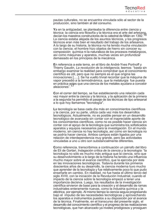 pautas culturales, no se encuentra vinculada sólo al sector de la
producción, sino también al del consumo.
Ya en la antigüedad, se planteaba la diferencia entre ciencia y
técnica: la ciencia era filosofía y la técnica era el arte del artesano,
decían los maestros constructores de la catedral de Milán en 1392.16
La ciencia estaba alejada de los asuntos técnicos, y los progresos
técnicos eran más bien el resultado del trabajo de los artesanos.
A lo largo de su historia, la técnica no ha tenido mucha vinculación
con la ciencia; el hombre hizo objetos de hierro sin conocer su
composición química ni la naturaleza de los procesos metalúrgicos,
así como máquinas y aparatos, muchas veces sin profundizar
demasiado en los principios de la mecánica.
En referencia a este tema, en el libro de André-Yves Portnoff y
Thierry Gaudin, La revolución de la inteligencia, leemos: “basta sin
embargo examinar la realidad para comprobar que el conocimiento
científico es útil, pero que no siempre es el que origina las
innovaciones [.....]. Se ha vuelto trivial recordar que la máquina de
vapor precedió a la termodinámica, que la metalurgia fue puesta
en práctica antes que una ciencia de los metales ayudara a concebir
aleaciones”.17
Con el correr del tiempo, se fue estableciendo una relación cada
vez mayor entre la ciencia y la técnica, y la aplicación de la primera
a la segunda ha permitido el pasaje de las técnicas de tipo artesanal
a lo que hoy llamamos "tecnología".
La tecnología se basa cada día más en conocimientos científicos
y la ciencia, por su parte, utiliza cada vez más los desarrollos
tecnológicos. Actualmente, no es posible pensar en un desarrollo
tecnológico de avanzada sin contar con el inapreciable aporte de
los conocimientos científicos, como no es posible hacer ciencia sin
contar con el apoyo de la tecnología que suministra los sofisticados
aparatos y equipos necesarios para la investigación. En el mundo
moderno, sin ciencia no hay tecnología, así como sin tecnología no
se podría hacer ciencia. Ambos campos están ligados por una
relación de interdependencia muy grande, pero las actividades
vinculadas a uno u otro son substancialmente diferentes.
Como referencia, transcribimos a continuación un párrafo del libro
de Elí de Gortari, Indagación crítica de la ciencia y la tecnología: “la
tecnología no sólo es mucho más antigua que la ciencia, sino que
su desenvolvimiento a lo largo de la historia ha tenido una influencia
mucho mayor sobre el avance científico, que la ejercida por éste
en las innovaciones tecnológicas. Todavía durante los primeros
doscientos años de su desarrollo, la ciencia moderna tuvo mucho
que aprender de la tecnología y fue relativamente poco lo que pudo
enseñarle en cambio. En realidad, no fue hasta el último tercio del
siglo XVIII, con la iniciación de la Revolución Industrial, cuando el
impacto de la ciencia sobre la tecnología empezó a tener una
importancia decisiva. Luego, los resultados de la investigación
científica sirvieron de base para la creación y el desarrollo de ramas
industriales enteramente nuevas, como la industria química y la
eléctrica, por ejemplo. Al mismo tiempo la ciencia seguía progresando
bajo el impulso de las necesidades tecnológicas y aprovechando
los aparatos e instrumentos puestos a su disposición por el avance
de la técnica. Finalmente, en el transcurso del presente siglo, el
desarrollo del conocimiento científico y el progreso de las realizaciones
tecnológicas, que han alcanzado ya niveles prodigiosos y prosiguen
TecnoRed
e d u c a t i v a
 