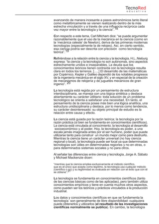 avanzando de manera incesante a pasos astronómicos tanto literal
como metafóricamente se vienen realizando dentro de la más
estrecha vinculación y a través de una influencia recíproca cada
vez mayor entre la tecnología y la ciencia”.18
Con respecto a este tema, Carl Mitcham dice: “se puede argumentar
razonablemente que el uso de la mecánica en la ciencia (como en
la ‘mecánica celeste’ de Newton), deriva de las primeras modernas
tecnologías (especialmente la de relojes). Así, en cierto sentido,
esa ciencia podría ser descrita con precisión como tecnología
teórica”.19
Refiriéndose a la relación entre la ciencia y la tecnología, H.L..Nieburg
expresa: “la ciencia y la tecnología no son autónomas, sino aspectos
estrechamente unidos e inseparables. La deuda que los
conocimientos teóricos tienen contraída con la tecnología resulta
clara en todos los terrenos. [.....] El desarrollo de las matemáticas
por Copérnico, Kepler y Galileo dependió de los notables progresos
de la ingeniería mecánica en el siglo XV, y en especial de la creación
de mecanismos de relojería y de juguetes mecánicos de gran
ingenio”. 20
La tecnología está regida por un pensamiento de estructura
interdisciplinaria, se maneja con una lógica sintética y destaca
abiertamente su carácter utilitario: toda solución de un problema
tecnológico se orienta a satisfacer una necesidad. En tanto, el
pensamiento de la ciencia posee más bien una lógica analítica, una
estructura unidisciplinaria y destaca, por lo menos como tendencia,
su carácter desinteresado: su objeto principal de estudio es la
relación entre causa y efecto.
La ciencia está guiada por la razón teórica; la tecnología por la
razón práctica (si bien se fundamenta en conocimientos científicos).
La ciencia está vinculada al conocimiento; la tecnología al desarrollo
socioeconómico y al poder. Hoy, la tecnología es poder, a una
escala jamás imaginada antes por el ser humano, poder que puede
utilizarse tanto para construir un mundo mejor como para destruirlo.
Mientras la ciencia tiene un carácter universal (no hay ciencia
regional o local), la tecnología puede ser local ya que determinadas
tecnologías son útiles en determinadas regiones y no en otras, o
para determinados sistemas sociales y no para otros.
Al señalar las diferencias entre ciencia y tecnología, Jorge A. Sábato
y Michael Mackenzie dicen:
“mientras que la ciencia emplea exclusivamente el método científico,
que es el único que acepta como legítimo, la tecnología usa cualquier método
(científico o no) y su legitimidad es evaluada en relación con el éxito que con él
se obtiene”.21
La tecnología se fundamenta en conocimientos científicos (tanto
de las ciencias básicas como de las aplicadas), pero también utiliza
conocimientos empíricos y tiene en cuenta muchos otros aspectos,
como pueden ser los teóricos y prácticos vinculados a la producción
industrial.
Los datos y conocimientos científicos en que se fundamenta la
tecnología son generalmente de libre disponibilidad: cualquiera
puede obtenerlos y utilizarlos (el resultado de las investigaciones
científicas normalmente se publica). En cambio, la tecnología
TecnoRed
e d u c a t i v a
 