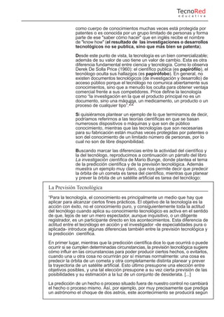 como cuerpo de conocimientos muchas veces está protegida por
patentes o es conocida por un grupo limitado de personas y forma
parte de ese "saber cómo hacer" que en inglés recibe el nombre
de "know how" (el resultado de las investigaciones o desarrollos
tecnológicos no se publica, sino que más bien se patenta).
Desde este punto de vista, la tecnología es un bien comercializable;
además de su valor de uso tiene un valor de cambio. Esta es otra
diferencia fundamental entre ciencia y tecnología. Como lo observa
Derek De Solla Price (1960): el científico publica (es papirófilo), el
tecnólogo oculta sus hallazgos (es papirófobo). En general, no
existen documentos tecnológicos (de investigación y desarrollo) de
acceso público porque el tecnólogo no comunica abiertamente sus
conocimientos, sino que a menudo los oculta para obtener ventaja
comercial frente a sus competidores. Price define la tecnología
como “la investigación en la que el producto principal no es un
documento, sino una máquina, un medicamento, un producto o un
proceso de cualquier tipo”.22
Si quisiéramos plantear un ejemplo de lo que terminamos de decir,
podríamos referirnos a las teorías científicas en que se basan
numerosos dispositivos o máquinas y que son de público
conocimiento, mientras que las tecnologías que son necesarias
para su fabricación están muchas veces protegidas por patentes o
son del conocimiento de un limitado número de personas, por lo
cual no son de libre disponibilidad.
Buscando marcar las diferencias entre la actividad del científico y
la del tecnólogo, reproducimos a continuación un párrafo del libro
La investigación científica de Mario Bunge, donde plantea el tema
de la predicción científica y de la previsión tecnológica. Además
muestra un ejemplo muy claro, que nos permite decir que predecir
la órbita de un cometa es tarea del científico, mientras que planear
y prever la órbita de un satélite artificial es tarea del tecnólogo:
La Previsión Tecnológica
“Para la tecnología, el conocimiento es principalmente un medio que hay que
aplicar para alcanzar ciertos fines prácticos. El objetivo de la tecnología es la
acción con éxito, no el conocimiento puro, y consiguientemente toda la actitud
del tecnólogo cuando aplica su conocimiento tecnológico es activa en el sentido
de que, lejos de ser un mero espectador, aunque inquisitivo, o un diligente
registrador, es un participante directo en los acontecimientos. Esta diferencia de
actitud entre el tecnólogo en acción y el investigador -de especialidades pura o
aplicada- introduce algunas diferencias también entre la previsión tecnológica y
la predicción científica.
En primer lugar, mientras que la predicción científica dice lo que ocurrirá o puede
ocurrir si se cumplen determinadas circunstancias, la previsión tecnológica sugiere
cómo influir en las circunstancias para poder producir ciertos hechos, o evitarlos,
cuando una u otra cosa no ocurrirán por sí mismas normalmente: una cosa es
predecir la órbita de un cometa y otra completamente distinta planear y prever
la trayectoria de un satélite artificial. Esto último presupone una elección entre
objetivos posibles, y una tal elección presupone a su vez cierta previsión de las
posibilidades y su estimación a la luz de un conjunto de desiderata. [...]
La predicción de un hecho o proceso situado fuera de nuestro control no cambiará
el hecho o proceso mismo. Así, por ejemplo, por muy precisamente que prediga
un astrónomo el choque de dos astros, este acontecimiento se producirá según
TecnoRed
e d u c a t i v a
 