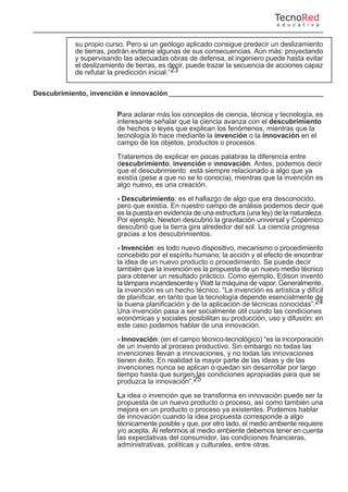 su propio curso. Pero si un geólogo aplicado consigue predecir un deslizamiento
de tierras, podrán evitarse algunas de sus consecuencias. Aún más: proyectando
y supervisando las adecuadas obras de defensa, el ingeniero puede hasta evitar
el deslizamiento de tierras, es decir, puede trazar la secuencia de acciones capaz
de refutar la predicción inicial.”23
Descubrimiento, invención e innovación
Para aclarar más los conceptos de ciencia, técnica y tecnología, es
interesante señalar que la ciencia avanza con el descubrimiento
de hechos o leyes que explican los fenómenos, mientras que la
tecnología lo hace mediante la invención o la innovación en el
campo de los objetos, productos o procesos.
Trataremos de explicar en pocas palabras la diferencia entre
descubrimiento, invención e innovación. Antes, podemos decir
que el descubrimiento está siempre relacionado a algo que ya
existía (pese a que no se lo conocía), mientras que la invención es
algo nuevo, es una creación.
- Descubrimiento: es el hallazgo de algo que era desconocido,
pero que existía. En nuestro campo de análisis podemos decir que
es la puesta en evidencia de una estructura (una ley) de la naturaleza.
Por ejemplo, Newton descubrió la gravitación universal y Copérnico
descubrió que la tierra gira alrededor del sol. La ciencia progresa
gracias a los descubrimientos.
- Invención: es todo nuevo dispositivo, mecanismo o procedimiento
concebido por el espíritu humano; la acción y el efecto de encontrar
la idea de un nuevo producto o procedimiento. Se puede decir
también que la invención es la propuesta de un nuevo medio técnico
para obtener un resultado práctico. Como ejemplo, Edison inventó
la lámpara incandescente y Watt la máquina de vapor. Generalmente,
la invención es un hecho técnico. “La invención es artística y difícil
de planificar, en tanto que la tecnología depende esencialmente de
la buena planificación y de la aplicación de técnicas conocidas”.24
Una invención pasa a ser socialmente útil cuando las condiciones
económicas y sociales posibilitan su producción, uso y difusión: en
este caso podemos hablar de una innovación.
- Innovación: (en el campo técnico-tecnológico) “es la incorporación
de un invento al proceso productivo. Sin embargo no todas las
invenciones llevan a innovaciones, y no todas las innovaciones
tienen éxito, En realidad la mayor parte de las ideas y de las
invenciones nunca se aplican o quedan sin desarrollar por largo
tiempo hasta que surgen las condiciones apropiadas para que se
produzca la innovación”.25
La idea o invención que se transforma en innovación puede ser la
propuesta de un nuevo producto o proceso, así como también una
mejora en un producto o proceso ya existentes. Podemos hablar
de innovación cuando la idea propuesta corresponde a algo
técnicamente posible y que, por otro lado, el medio ambiente requiere
y/o acepta. Al referirnos al medio ambiente debemos tener en cuenta
las expectativas del consumidor, las condiciones financieras,
administrativas, políticas y culturales, entre otras.
TecnoRed
e d u c a t i v a
 