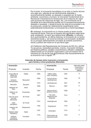 Por lo tanto, la innovación tecnológica no es sólo un hecho técnico
sino algo que, además de ser técnicamente realizable y
económicamente factible, es deseado o aceptado por el medio
ambiente económico y humano: la innovación fundamental de la
Revolución Industrial fue la introducción de la máquina de vapor
para accionar las máquinas de tejer. Así, una innovación es el
resultado de lo técnicamente posible con lo socioeconómicamente
deseado o aceptado, y desde el punto de vista de la sociedad o de
la producción, puede ser relativamente insignificante como
potencialmente revolucionaria. La innovación es un hecho tecnológico.
Sin embargo, la innovación en sí misma puede no tener mucha
importancia social. Para que el impacto sea significativo debe tener
gran aceptación, es decir que deberá tener difusión. La difusión
es lo que transforma, en última instancia, la innovación en un hecho
económico-social, y así como la invención y la innovación, la difusión
es un proceso estrechamente vinculado al contexto económico,
social y político del medio en el que tiene lugar.
J.H.Hollomon (del Departamento de Comercio de EE.UU.) afirma:
“la secuencia, necesidad percibida, invento, innovación (limitada
por factores políticos, sociales o económicos) y difusión o adaptación
(determinada por el carácter organizativo y por el incentivo de la
industria) es una de las que encontramos más frecuentemente en
la economía civil o regular”.26
Intervalo de tiempo entre invención e innovación
para treinta y cinco productos diferentes
Invención
Producto
maquinilla de
afeitar de
seguridad
lampara
fluorescente
televisión
telégrafo sin
hilos
Teléfono sin
hilos
tubo de vacío
con tres
electrodos
radio
(oscilador)
máquina de
hilar
hiladora (telar
hidráulico)
hiladora
mecánica
intermitente
Inventor
Gillete
Bacquerel
Zworykin
Hertz
Fessenden
de Forest
de Forest
Hargreaves
Highs
Crompton
Fecha
1895
1859
1919
1889
1900
1907
1912
1765
1767
1779
innovación
Empresa
Gillete safety
razor company
General electric
westinghouse
westinghouse
Marconi
National electric
signaling company
The radio
telephone and
telegraph
westinghouse
Hargreaves’
Arkwrights
Fabricantes de
maquinaria textil
Fecha
1904
1938
1941
1897
1908
1914
1920
1770
1773
1783
intervalo entre
invención e
innovación
(años)
9
79
22
8
8
7
8
5
6
4
TecnoRed
e d u c a t i v a
 