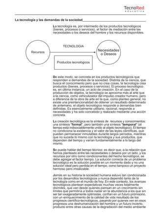 La tecnología y las demandas de la sociedad
La tecnología es, por intermedio de los productos tecnológicos
(bienes, procesos o servicios), el factor de mediación entre las
necesidades o los deseos del hombre y los recursos disponibles.
De este modo, se concreta en los productos tecnológicos que
responden a demandas de la sociedad. Distinta de la ciencia, que
busca el conocimiento pero que no crea cosas, la tecnología crea
productos (bienes, procesos o servicios). El proceso tecnológico
es, en última instancia, un acto de creación. En el caso de la
producción de objetos, la tecnología se aproxima más al arte que
a la ciencia, como vehiculizador del impulso creador humano, pero
a diferencia de la obra de arte en la que, como planteo general, no
existe una preintencionalidad de obtener un resultado determinado
de antemano, el objeto tecnológico responde a demandas bien
definidas. Es esencialmente utilitario, racional, responde a
necesidades y ha sido concebido y realizado mediante una acción
concreta.
La creación tecnológica es la síntesis de recursos y conocimientos:
una síntesis "formal", pero también una síntesis "temporal" (el
tiempo está indisociablemente unido al objeto tecnológico). El tiempo
no condiciona la existencia y el valor de las leyes científicas, que
pueden permanecer inmutables durante largos períodos, mientras
que no sucede lo mismo con la tecnología y sus productos, que
dependen del tiempo y varían fundamentalmente a lo largo del
mismo.
Se puede hablar del tiempo técnico: es decir que, a la relación que
hemos planteado entre las necesidades o deseos por un lado, y los
recursos por otro como condicionantes del hecho tecnológico, se
debe agregar el factor tiempo. La solución correcta de un problema
tecnológico es la solución posible en un momento dado y no una
solución ideal pero perdida en el tiempo, como tampoco un proyecto
hermoso pero irrealizable.
Jamás en su historia la sociedad humana estuvo tan condicionada
por los desarrollos tecnológicos y nunca dependió tanto de la
tecnología como en el mundo de hoy. En este contexto, los avances
tecnológicos plantean expectativas muchas veces totalmente
disímiles, que van desde quienes piensan en un crecimiento sin
límites que permitiría a todos nadar en la abundancia a los que sin
ser tan exageradamente optimistas, confían en un futuro promisorio,
con un enriquecimiento de la calidad de vida resultado de los
progresos científico-tecnológicos, pasando por quienes ven en esos
progresos una deshumanización del hombre y un futuro incierto,
producto entre otras causas de la degradación del medio ambiente
Recursos
Necesidades
o Deseos
TECNOLOGIA
Productos tecnológicos
TecnoRed
e d u c a t i v a
 