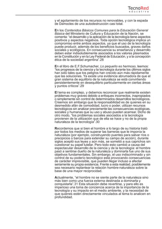 y el agotamiento de los recursos no renovables, y con la espada
de Damocles de una autodestrucción casi total.
En los Contenidos Básicos Comunes para la Educación General
Básica del Ministerio de Cultura y Educación de la Nación, se
comenta: “el desarrollo y la aplicación de la tecnología tiene aspectos
positivos y aspectos negativos. Toda opción tecnológica implica un
compromiso entre ambos aspectos, ya que el uso de la tecnología
puede producir, además de los beneficios buscados, graves daños
sociales y ecológicos. En consecuencia su enseñanza y desarrollo
deben estar indisolublemente asociados a los valores plasmados
en la Constitución y en la Ley Federal de Educación, y a la concepción
ética de la sociedad argentina”.28
En el libro de E.F.Schumacher, Lo pequeño es hermoso, leemos:
“los progresos de la ciencia y la tecnología durante los últimos siglos
han sido tales que los peligros han crecido aún más rápidamente
que las soluciones. Ya existe una evidencia abrumadora de que el
gran sistema de equilibrio de la naturaleza se está convirtiendo
persistentemente en desequilibrio particularmente en ciertas áreas
y puntos críticos”.29
El tema es complejo, y debemos reconocer que realmente existen
problemas muy graves debido a enfoques incorrectos, inapropiados
o simplemente sin control de determinados desarrollos tecnológicos.
Creemos sin embargo que la responsabilidad es de quienes en su
desmedido afán de comodidad, lucro o poder, utilizan recursos
tecnológicos sin analizar previamente las consecuencias ecológicas,
sociales y humanas que su uso y abuso pueden acarrear. Dicho de
otro modo, “los problemas sociales asociados a la tecnología
provienen de la utilización que de ella se hace y no de la propia
naturaleza de la tecnología”.30
Recordemos que si bien el hombre a lo largo de su historia trató
por todos los medios de superar las barreras que le imponía la
naturaleza (por ejemplo, construyendo puentes para salvar ríos o
precipicios o barcos para extender su campo de acción), durante
siglos aceptó sus leyes y aún más, se sometió a sus caprichos sin
cuestionar su papel tutelar. Pero todo esto cambió a causa del
espectacular desarrollo de la ciencia y de la tecnología: el hombre
pasó a sentirse dueño de la naturaleza y dominarla fue uno de sus
objetivos fundamentales. Sin embargo, el uso indiscriminado y sin
control de su poderío tecnológico está provocando consecuencias
de carácter imprevisible, que pueden llegar incluso a afectar
seriamente su propia existencia. Frente a esta realidad, posiblemente
sea necesario replantear la relación hombre-naturaleza sobre la
base de una mayor reciprocidad.
Actualmente, “el hombre no se siente parte de la naturaleza sino
más bien como una fuerza externa destinada a dominarla y
conquistarla”.31 Esta situación debe revertirse, y para ello es
imperioso una toma de conciencia acerca de la importancia de la
tecnología y su impacto en el medio ambiente, y la necesidad de
que quienes estén directamente vinculados al tema lo analicen en
profundidad.
TecnoRed
e d u c a t i v a
 