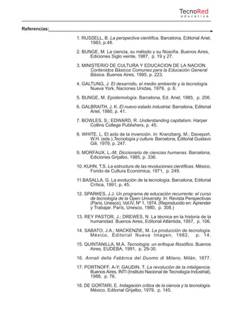 Referencias:
1. RUSSELL, B. La perspectiva científica. Barcelona, Editorial Ariel,
1983, p.48.
2. BUNGE, M. La ciencia, su método y su filosofía. Buenos Aires,
Ediciones Siglo veinte, 1987, p. 19 y 27.
3. MINISTERIO DE CULTURA Y EDUCACION DE LA NACION.
Contenidos Básicos Comunes para la Educación General
Básica. Buenos Aires, 1995, p. 223.
4. GALTUNG, J. El desarrollo, el medio ambiente y la tecnología.
Nueva York, Naciones Unidas, 1979, p. 6.
5. BUNGE, M. Epistemología. Barcelona, Ed. Ariel, 1985, p. 206.
6. GALBRAITH, J. K. El nuevo estado industrial. Barcelona, Editorial
Ariel, 1980, p. 41.
7. BOWLES, S.; EDWARD, R. Understanding capitalism. Harper
Collins College Publishers, p. 45.
8. WHITE, L. El acto de la invención. In: Kranzberg, M.; Daveport,
W.H. (eds.).Tecnología y cultura. Barcelona, Editorial Gustavo
Gili, 1979, p. 247.
9. MORFAUX, L.-M. Diccionario de ciencias humanas. Barcelona,
Ediciones Grijalbo, 1985, p. 336.
10. KUHN, T.S. La estructura de las revoluciones científicas. México,
Fondo de Cultura Económica, 1971, p. 249.
11.BASALLA, G. La evolución de la tecnología. Barcelona, Editorial
Crítica, 1991, p. 45.
12. SPARKES, J.J. Un programa de educación recurrente: el curso
de tecnología de la Open University. In: Revista Perspectivas
(París, Unesco), Vol.IV, Nº 1, 1974. (Reproducido en: Aprender
y Trabajar. París, Unesco, 1980, p. 308.)
13. REY PASTOR, J.; DREWES, N. La técnica en la historia de la
humanidad. Buenos Aires, Editorial Atlántida, 1957, p. 106.
14. SABATO, J.A.; MACKENZIE, M. La producción de tecnología.
México, Editorial Nueva Imagen, 1982, p. 14.
15. QUINTANILLA, M.A. Tecnología: un enfoque filosófico. Buenos
Aires, EUDEBA, 1991, p. 29-30.
16. Annali della Fabbrica del Duomo di Milano, Milán, 1877.
17. PORTNOFF, A-Y; GAUDIN, T. La revolución de la inteligencia.
Buenos Aires, INTI (Instituto Nacional de Tecnología Industrial),
1988, p. 76.
18. DE GORTARI, E. Indagación crítica de la ciencia y la tecnología.
México, Editorial Grijalbo, 1979, p. 145.
TecnoRed
e d u c a t i v a
 
