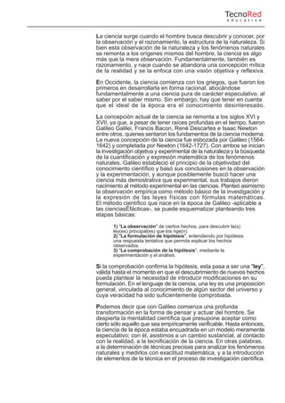 La ciencia surge cuando el hombre busca descubrir y conocer, por
la observación y el razonamiento, la estructura de la naturaleza. Si
bien esta observación de la naturaleza y los fenómenos naturales
se remonta a los orígenes mismos del hombre, la ciencia es algo
más que la mera observación. Fundamentalmente, también es
razonamiento, y nace cuando se abandona una concepción mítica
de la realidad y se la enfoca con una visión objetiva y reflexiva.
En Occidente, la ciencia comienza con los griegos, que fueron los
primeros en desarrollarla en forma racional, abocándose
fundamentalmente a una ciencia pura de carácter especulativo, al
saber por el saber mismo. Sin embargo, hay que tener en cuenta
que el ideal de la época era el conocimiento desinteresado.
La concepción actual de la ciencia se remonta a los siglos XVI y
XVII, ya que, a pesar de tener raíces profundas en el tiempo, fueron
Galileo Galilei, Francis Bacon, René Descartes e Isaac Newton
entre otros, quienes sentaron los fundamentos de la ciencia moderna.
La nueva concepción de la ciencia fue esbozada por Galileo (1564-
1642) y completada por Newton (1642-1727). Con ambos se inician
la investigación objetiva y experimental de la naturaleza y la búsqueda
de la cuantificación y expresión matemática de los fenómenos
naturales. Galileo estableció el principio de la objetividad del
conocimiento científico y basó sus conclusiones en la observación
y la experimentación, y aunque posiblemente buscó hacer una
ciencia más demostrativa que experimental, sus trabajos dieron
nacimiento al método experimental en las ciencias. Planteó asimismo
la observación empírica como método básico de la investigación y
la expresión de las leyes físicas con fórmulas matemáticas.
El método científico que nace en la época de Galileo -aplicable a
las cienciasÊfácticas-, se puede esquematizar planteando tres
etapas básicas:
1) "La observación" de ciertos hechos, para descubrir la(s)
ley(es) principal(es) que los rige(n).
2) "La formulación de hipótesis", entendiendo por hipótesis
una respuesta tentativa que permita explicar los hechos
observados.
3) "La comprobación de la hipótesis", mediante la
experimentación y el análisis.
Si la comprobación confirma la hipótesis, esta pasa a ser una "ley",
válida hasta el momento en que el descubrimiento de nuevos hechos
pueda plantear la necesidad de introducir modificaciones en su
formulación. En el lenguaje de la ciencia, una ley es una proposición
general, vinculada al conocimiento de algún sector del universo y
cuya veracidad ha sido suficientemente comprobada.
Podemos decir que con Galileo comienza una profunda
transformación en la forma de pensar y actuar del hombre. Se
despierta la mentalidad científica que presupone aceptar como
cierto sólo aquello que sea empíricamente verificable. Hasta entonces,
la ciencia de la época estaba encuadrada en un modelo meramente
especulativo; con él, asistimos a un cambio sustancial, al contacto
con la realidad, a la tecnificación de la ciencia. En otras palabras,
a la determinación de técnicas precisas para analizar los fenómenos
naturales y medirlos con exactitud matemática, y a la introducción
de elementos de la técnica en el proceso de investigación científica.
TecnoRed
e d u c a t i v a
 
