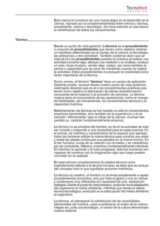 Esto marca el comienzo de una nueva etapa en el desarrollo de la
ciencia, signada por la complementariedad entre ciencia y técnica,
actualmente, ciencia y tecnología. Se inicia además en esa época
la cientifización de todos los conocimientos.
Técnica
Desde un punto de vista general, la técnica es el procedimiento
o conjunto de procedimientos que tienen como objetivo obtener
un resultado determinado (en el campo de la ciencia, la tecnología,
las artesanías u otra actividad). También podemos decir que se
trata de el o los procedimientos puestos en práctica al realizar una
actividad (construir algo, efectuar una medición o un análisis, conducir
un auto, tocar el piano, vender algo, nadar), así como también la
pericia o capacidad que se pone de manifiesto cuando se realiza
la actividad. Estos procedimientos no excluyen la creatividad como
factor importante de la técnica.
Como vemos, el término "técnica" tiene un campo de aplicación
bastante amplio, aunque desde nuestro punto de vista podemos
restringirlo diciendo que es el o los procedimientos prácticos que
tienen como objetivo la fabricación de bienes (transformación
consciente de la materia) o la provisión de servicios. La técnica
implica tanto el conocimiento de las operaciones, como el manejo
de habilidades, las herramientas, los conocimientos técnicos y la
capacidad inventiva.
Históricamente, las técnicas se han basado no sólo en conocimientos
empíricos transmitidos, sino también en la experiencia o en la
intuición. Ultimamente, bajo el influjo de la ciencia, muchas han
perdido su carácter fundamentalmente empírico.
La técnica no es privativa del hombre, se da en la actividad de todo
ser viviente y responde a una necesidad para la supervivencia. En
el animal, es instintiva y característica de la especie (por ejemplo,
todos los horneros utilizan la misma técnica para construir sus nidos
y todas las abejas construyen sus panales en la misma forma). En
el ser humano, surge de su relación con el medio y se caracteriza
por ser consciente, reflexiva, inventiva y fundamentalmente individual.
El individuo la aprende y la hace progresar. Sólo los humanos son
capaces de construir con la imaginación algo que luego pueden
concretar en la realidad.
En este artículo consideraremos la palabra técnica como
implícitamente referida a la técnica humana, es decir que se excluye
del concepto todo lo que signifique acciones instintivas.
La técnica es creativa, el hombre no se limita simplemente a repetir
procedimientos conocidos, sino por todo el globo y vivir en climas
y condiciones muy diferentes sin necesidad de una adaptación
biológica. Desde el punto de vista biológico, evolución es la adaptación
del organismo al medio ambiente, mientras que desde la óptica
técnico-tecnológica, evolución es la adecuación del medio ambiente
al organismo.
La técnica, al sobrepasar la satisfacción de las necesidades
elementales del hombre, pasa a pertenecer al orden de la cultura.
Integra así, junto a la tecnología, un sector de la cultura denominado
cultura material.
TecnoRed
e d u c a t i v a
 