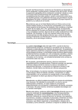 A partir del Renacimiento, la técnica en Occidente se desarrolló en
forma acelerada, contribuyendo a cambiar la faz del mundo. Si bien
la expansión geográfica de la civilización occidental -desde su cuna
en Europa hacia prácticamente todo el planeta-, respondió a
consideraciones de orden político, social y económico entre otros,
fue factible gracias a los adelantos técnicos que permitieron el gran
despliegue de poder y eficacia que posibilitó a Europa imponer su
poderío y su cultura en el mundo.
Recordemos que en la Edad Media tanto en China como en los
países árabes existía un nivel técnico comparable (y en muchos
casos superior) al de Europa. No obstante, todo comienza a cambiar
a partir de los siglos XIV y XV, aproximadamente. El desarrollo
técnico adquiere en Europa una fuerza impensable debido a muchas
y muy complejas razones, algunas de las cuales analizaremos más
adelante. Sin embargo, lo que nos interesa sobre todo son las
consecuencias de este progreso técnico que, unido al científico,
condujo finalmente a la Revolución Industrial, el nacimiento de la
industria y de la tecnología moderna.
Tecnología
La palabra tecnología data del siglo XVIII, cuando la técnica -
históricamente empírica- comienza a vincularse con la ciencia y
empiezan a sistematizarse los métodos de producción. Si quisiéramos
hacer extensivo el término a épocas anteriores, deberíamos hablar
de tecnologías primitivas. La tecnología surge al enfocar determinados
problemas técnico-sociales con una concepción científica y dentro
de un cierto marco económico y sociocultural. Está íntimamente
vinculada con la ciencia, y la complementariedad entre ambas se
acrecienta cada vez más.
En el pasado, generalmente ciencia y técnica marcharon
separadamente sin complementarse. Podemos recordar, por ejemplo,
la Grecia clásica donde la ciencia no estuvo vinculada con
aplicaciones técnicas, o mencionar la ingeniería romana o del
medievo, donde había una técnica sin ciencia subyacente.
Hoy, la tecnología y la ciencia marchan indisolublemente ligadas.
La tecnología utiliza el método científico, comprende un saber
sistematizado y en su accionar se maneja tanto a nivel práctico
como conceptual. Es decir que abarca el hacer técnico y su reflexión
teórica.
Actualmente, se utiliza la palabra tecnología en campos de actividades
muy diversos. Sin plantear la corrección o no de su uso en
determinados contextos, en este análisis la vinculamos
específicamente a la concepción y elaboración de bienes, procesos
o servicios. De esta manera, tomamos la palabra tecnología con
un sentido restringido.
Desde esta óptica, podemos definir tecnología diciendo que es el
conjunto ordenado de conocimientos y los correspondientes
procesos, que tienen como objetivo la producción de bienes y
servicios, teniendo en cuenta la técnica, la ciencia y los aspectos
económicos, sociales y culturales involucrados. El término se hace
extensivo a los productos (si los hubiera), resultantes de esos
procesos, que deben responder a necesidades o deseos de la
sociedad y como ambición, contribuir a mejorar la calidad de vida.
TecnoRed
e d u c a t i v a
 