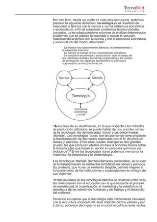 Por otro lado, desde un punto de vista más estructural, podemos
plantear la siguiente definición: tecnología es el resultado de
relacionar la técnica con la ciencia y con la estructura económica
y sociocultural, a fin de solucionar problemas técnico-sociales
concretos. La tecnología proviene entonces de analizar determinados
problemas que se plantea la sociedad y buscar la solución,
relacionando la técnica con la ciencia y con la estructura económica
y sociocultural del medio, abarcando:
· La técnica: los conocimientos técnicos, las herramientas y
la capacidad inventiva.
· La ciencia: el campo de los conocimientos científicos.
· La estructura económica y sociocultural: todo el campo de
las relaciones sociales, las formas organizativas, los modos
de producción, los aspectos económicos, la estructura
cognoscitiva, el marco cultural, etc.
“A los fines de su clasificación, en lo que respecta a los métodos
de producción utilizados, se puede hablar de dos grandes ramas
de la tecnología, las denominadas ‘duras’ y las denominadas
‘blandas’. Las tecnologías ‘duras’ son las que tienen como propósito
la transformación de elementos materiales con el fin de producir
bienes y servicios. Entre ellas pueden distinguirse dos grandes
grupos: las que producen objetos en base a acciones físicas sobre
la materia y las que basan su acción en procesos químicos y/o
biológicos”.3 Entre las tecnologías duras podemos mencionar la
mecánica, la electrónica y la biotecnología.
Las tecnologías ‘blandas’ (también llamadas gestionales), se ocupan
de la transformación de elementos simbólicos en bienes y servicios.
Su producto, que no es un elemento tangible, permite mejorar el
funcionamiento de las instituciones u organizaciones en el logro de
sus objetivos.
“Entre las ramas de las tecnologías blandas se destacan entre otras
las relacionadas con la educación (en lo que respecta al proceso
de enseñanza), la organización, el marketing y la estadística, la
psicología de las relaciones humanas y del trabajo y el desarrollo
del software”.
Teniendo en cuenta que la tecnología está íntimamente vinculada
con la estructura sociocultural, lleva implícita ciertos valores y por
lo tanto, podemos decir que no es ni social ni políticamente neutra.
TecnoRed
e d u c a t i v a
Técnica Ciencia
Tecnología
Estructura
económica
y social
 