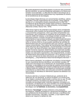 No puede plantearse la tecnología desde un punto de vista puramente
técnico-científico, ya que los problemas asociados a la misma son
también socioculturales. La dificultad de aislar la tecnología de su
contexto sociocultural tiene implicancias muy importantes en el tema
de la transferencia de tecnologías.
La tecnología integra técnicas con conocimientos científicos, valores
culturales y formas organizativas de la sociedad. Johan Galtung
escribe en un interesante estudio preparado para la UNCTAD
(Conferencia de las Naciones Unidas sobre Comercio y Desarrollo),
cuyo título es El desarrollo, el medio ambiente y la tecnología
(Naciones Unidas, Nueva York, 1979):
“Una forma ingenua de entender la tecnología sería considerarla
meramente como cuestión de herramientas (equipos) y aptitudes
y conocimientos (programas). Claro que estos componentes son
importantes, pero constituyen la superficie de la tecnología, como
la punta visible del iceberg. La tecnología también comprende una
estructura conexa, e incluso una estructura profunda. Los
conocimientos en que se basa constituyen una determinada estructura
cognoscitiva, un marco mental, una cosmología social que actúa
como un terreno fértil en el que pueden plantarse las semillas de
determinados tipos de conocimientos para que crezcan y generen
nuevos conocimientos. Para utilizar las herramientas hace falta una
cierta estructura del comportamiento. Las herramientas no funcionan
en un vacío, las hace el hombre y las utiliza el hombre y para que
puedan funcionar requieren determinadas circunstancias sociales.
Incluso una tecnología de la producción totalmente automatizada
implica una estructura cognoscitiva y del comportamiento, es decir
de distanciación del proceso de producción. Por lo general se tiene
muy poca conciencia de estas estructuras que acompañan a las
tecnologías.[.....] hay tendencia a reducir las tecnologías a técnicas”.4
Como hemos planteado, los problemas vinculados a la tecnología
no son meramente técnico-científicos, sino también sociales. El
objeto de la tecnología es la satisfacción de necesidades sociales
concretas. La tecnología es la suma total de nuestros conocimientos,
capacidades y habilidades para resolver problemas técnico-sociales,
y abarca todos los medios de que dispone el hombre para controlar
y transformar su entorno físico, así como para convertir los materiales
que le ofrece la naturaleza en elementos capaces de satisfacer sus
necesidades.
Involucra además un proceso intelectual que, partiendo de la
detección de una demanda, se aboca al diseño y la construcción
de un objeto o producto determinado y culmina con su uso. En ella
confluyen la teoría y la práctica (la ciencia y la técnica). En el
concepto de tecnología están implícitos aspectos vinculados a la
concepción y la fabricación así como también a la comercialización
y el uso de los productos tecnológicos. Los tres ejes del quehacer
tecnológico son la fiabilidad, la economía y la aceptabilidad.
El término "tecnología" se hace extensivo a los productos
tecnológicos (objetos tecnológicos o situaciones tecnológicas), que
son portadores de dimensiones no sólo técnicas y científicas sino
también económicas, culturales y sociales, y cuyo objetivo ideal
debería ser mejorar la calidad de vida.
TecnoRed
e d u c a t i v a
 