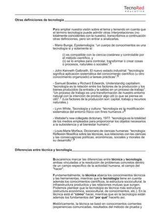 Otras definiciones de tecnología
Para ampliar nuestra visión sobre el tema y teniendo en cuenta que
el término tecnología puede admitir otras interpretaciones (no
totalmente coincidentes con la nuestra), transcribimos a continuación
otras definiciones, pero sin entrar a analizarlas.
- Mario Bunge, Epistemología: “un cuerpo de conocimientos es una
tecnología si y solamente si:
(i) es compatible con la ciencia coetánea y controlable por
el método científico, y
(ii) se lo emplea para controlar, transformar o crear cosas
o procesos, naturales o sociales”.5
- John Kenneth Galbraith, El nuevo estado industrial: “tecnología
significa aplicación sistemática del conocimiento científico (u otro
conocimiento organizado) a tareas prácticas”.6
- Samuel Bowles y Richard Edwards, Understandig capitalism:
“tecnología es la relación entre los factores de la producción y los
bienes producidos (la entrada y la salida) en un proceso de trabajo”.
“Un proceso de trabajo es una transformación de nuestro entorno
natural con la intención de producir algo útil (o que se piensa es
útil)”.7 (Los factores de la producción son: capital, trabajo y recursos
naturales.)
- Lynn White, Tecnología y cultura: “tecnología es la modificación
sistemática del entorno físico con fines humanos.»8
- Webster's new collegiate dictionary, 1977: “tecnología es la totalidad
de los medios empleados para proporcionar los objetos necesarios
a la subsistencia y al bienestar humano”.
- Louis-Marie Morfaux, Diccionario de ciencias humanas: “tecnología:
Reflexión filosófica sobre las técnicas, sus relaciones con las ciencias
y las consecuencias políticas, económicas, sociales y morales de
su desarrollo”.9
Diferencias entre técnica y tecnología
Buscaremos marcar las diferencias entre técnica y tecnología,
ambas vinculadas a la resolución de problemas concretos dentro
de un campo específico de la actividad humana, el campo del
"hacer".
Fundamentalmente, la técnica abarca los conocimientos técnicos
y las herramientas, mientras que la tecnología tiene en cuenta
además los conocimientos científicos, la estructura sociocultural, la
infraestructura productiva y las relaciones mutuas que surgen.
Podemos plantear que la tecnología es técnica más estructura
(estructura económica, sociocultural, de conocimientos, etc.). En la
técnica está el "cómo" hacer, mientras que en la tecnología están
además los fundamentos del "por qué" hacerlo así.
Históricamente, la técnica se basó en conocimientos corrientes
(experiencias comunicadas, resultados del método de prueba y
TecnoRed
e d u c a t i v a
 