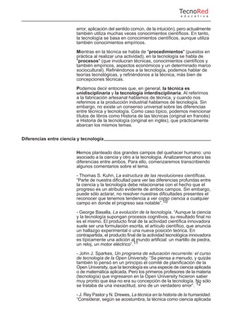error, aplicación del sentido común, de la intuición), pero actualmente
también utiliza muchas veces conocimientos científicos. En tanto,
la tecnología se basa en conocimientos científicos, aunque utiliza
también conocimientos empíricos.
Mientras en la técnica se habla de "procedimientos" (puestos en
práctica al realizar una actividad), en la tecnología se habla de
"procesos" (que involucran técnicas, conocimientos científicos y
también empíricos, aspectos económicos y un determinado marco
sociocultural). Refiriéndonos a la tecnología, podemos hablar de
teorías tecnológicas, y refiriéndonos a la técnica, más bien de
concepciones técnicas.
Podemos decir entocnes que, en general, la técnica es
unidisciplinaria y la tecnología interdisciplinaria. Al referirnos
a la fabricación artesanal hablamos de técnica, y cuando nos
referimos a la producción industrial hablamos de tecnología. Sin
embargo, no existe un consenso universal sobre las diferencias
entre técnica y tecnología. Como caso típico, podemos mencionar
títulos de libros como Historia de las técnicas (original en francés)
e Historia de la tecnología (original en inglés), que prácticamente
abarcan los mismos temas.
Diferencias entre ciencia y tecnología
Hemos planteado dos grandes campos del quehacer humano: uno
asociado a la ciencia y otro a la tecnología. Analizaremos ahora las
diferencias entre ambos. Para ello, comenzaremos transcribiendo
algunos comentarios sobre el tema.
- Thomas S. Kuhn, La estructura de las revoluciones científicas.
“Parte de nuestra dificultad para ver las diferencias profundas entre
la ciencia y la tecnología debe relacionarse con el hecho que el
progreso es un atributo evidente de ambos campos. Sin embargo,
puede sólo aclarar, no resolver nuestras dificultades presentes el
reconocer que tenemos tendencia a ver como ciencia a cualquier
campo en donde el progreso sea notable”.10
- George Basalla, La evolución de la tecnología. “Aunque la ciencia
y la tecnología supongan procesos cognitivos, su resultado final no
es el mismo. El producto final de la actividad científica innovadora
suele ser una formulación escrita, el artículo científico, que anuncia
un hallazgo experimental o una nueva posición teórica. En
contrapartida, el producto final de la actividad tecnológica innovadora
es típicamente una adición al mundo artificial: un martillo de piedra,
un reloj, un motor eléctrico”.11
- John J. Sparkes, Un programa de educación recurrente: el curso
de tecnología de la Open University. “Se piensa a menudo, y quizás
también lo pensó en un principio el comité de planificación de la
Open University, que la tecnología es una especie de ciencia aplicada
o de matemática aplicada. Pero los primeros profesores de la materia
(tecnología) que ingresaron en la Open University hicieron saber
muy pronto que ésa no era su concepción de la tecnología. No sólo
se trataba de una inexactitud, sino de un verdadero error”. 12
- J. Rey Pastor y N. Drewes, La técnica en la historia de la humanidad.
“Considerar, según se acostumbra, la técnica como ciencia aplicada
TecnoRed
e d u c a t i v a
 