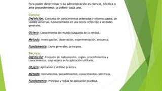 Para poder determinar si la administración es ciencia, técnica o
arte procederemos a definir cada uno.
Ciencia:
Definición: Conjunto de conocimientos ordenados y sistematizados, de
validez universal, fundamentados en una teoría referente a verdades
generales.
Objeto: Conocimiento del mundo búsqueda de la verdad.
Método: Investigación, observación, experimentación, encuesta.
Fundamento: Leyes generales, principios.
Técnica:
Definición: Conjunto de instrumentos, reglas, procedimientos y
conocimientos, cuyo objeto es la aplicación utilitaria.
Objeto: Aplicación o utilidad práctica.
Método: Instrumentos, procedimientos, conocimientos científicos.
Fundamento: Principio y reglas de aplicación práctica.
 