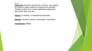 Arte:
Definición: Conjunto de técnicas y teorías, cuyo objeto
es causar un placer estético a través de los sentidos.
También se dice de la virtud, habilidad o disposición
para hacer bien una cosa.
Objeto: La belleza, la habilidad de Expresión.
Método: Técnicas, teorías, emotividad, creatividad.
Fundamento: Reglas.
 