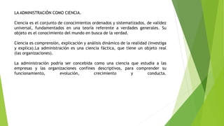 LA ADMINISTRACIÓN COMO CIENCIA.
Ciencia es el conjunto de conocimientos ordenados y sistematizados, de validez
universal, fundamentados en una teoría referente a verdades generales. Su
objeto es el conocimiento del mundo en busca de la verdad.
Ciencia es comprensión, explicación y análisis dinámico de la realidad (investiga
y explica).La administración es una ciencia fáctica, que tiene un objeto real
(las organizaciones).
La administración podría ser concebida como una ciencia que estudia a las
empresas y las organizaciones confines descriptivos, para comprender su
funcionamiento, evolución, crecimiento y conducta.
 
