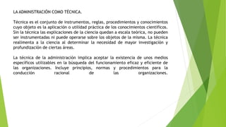 LA ADMINISTRACIÓN COMO TÉCNICA.
Técnica es el conjunto de instrumentos, reglas, procedimientos y conocimientos
cuyo objeto es la aplicación o utilidad práctica de los conocimientos científicos.
Sin la técnica las explicaciones de la ciencia quedan a escala teórica, no pueden
ser instrumentadas ni puede operarse sobre los objetos de la misma. La técnica
realimenta a la ciencia al determinar la necesidad de mayor investigación y
profundización de ciertas áreas.
La técnica de la administración implica aceptar la existencia de unos medios
específicos utilizables en la búsqueda del funcionamiento eficaz y eficiente de
las organizaciones. Incluye principios, normas y procedimientos para la
conducción racional de las organizaciones.
 