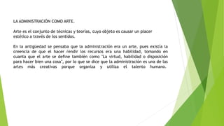 LA ADMINISTRACIÓN COMO ARTE.
Arte es el conjunto de técnicas y teorías, cuyo objeto es causar un placer
estético a través de los sentidos.
En la antigüedad se pensaba que la administración era un arte, pues existía la
creencia de que el hacer rendir los recursos era una habilidad, tomando en
cuanta que el arte se define también como "La virtud, habilidad o disposición
para hacer bien una cosa", por lo que se dice que la administración es una de las
artes más creativas porque organiza y utiliza el talento humano.
 