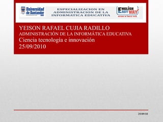 YEISON RAFAEL CUJIA RADILLO ADMINISTRACIÓN DE LA INFORMÁTICA EDUCATIVA  Ciencia tecnología e innovación 25/09/2010 25/09/10 