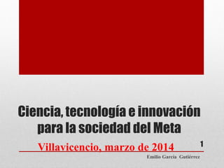 Ciencia, tecnología e innovación
para la sociedad del Meta
Villavicencio, marzo de 2014
Emilio García Gutiérrez

1

 
