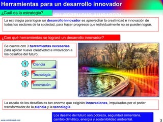 Herramientas para un desarrollo innovador
3www.coimbraweb.com
¿Cuál es la estrategia?
Se cuenta con 3 herramientas necesarias
para aplicar nueva creatividad e
innovación a los desafíos del futuro.
¿Con qué herramientas se logrará un desarrollo innovador?
Los desafío del futuro son pobreza, seguridad alimentaria,
cambio climático, energía y sostenibilidad ambiental.
Ciencia
Tecnología
Innovación
La escala de los desafíos es tan enorme que exigirán innovaciones, impulsadas por el
poder transformador de la ciencia y la tecnología.
La estrategia para lograr un desarrollo innovador es aprovechar la creatividad e innovación
de todos los sectores de la sociedad, para hacer progresos que individualmente no se
pueden lograr.
1
2
3
 