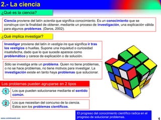 2.- La ciencia
4www.coimbraweb.com
¿Qué es la ciencia?
Ciencia proviene del latín scientia que significa conocimiento. Es un conocimiento que se
construye con la finalidad de obtener, mediante un proceso de investigación, una
explicación válida para algunos problemas. (Daros, 2002).
Investigar proviene del latín in vestigia ire que significa ir
tras los vestigios o huellas. Supone una inquietud o
curiosidad insatisfecha, dado que lo que sucede aparece
como problemático y carece de explicación o de solución.
¿Qué implica investigar?
Los problemas pueden agruparse en 2 tipos
Los que pueden solucionarse mediante el
sentido común.
Los que necesitan del concurso de la ciencia.
Estos son los problemas científicos.
Sólo se investiga ante un problema. Quien no tiene
problemas, o no se hace problemas, no tiene motivos
para investigar. La investigación existe en tanto haya
problemas que solucionar.
1
2
El progreso del conocimiento científico radica
en el progreso de solucionar problemas.
 