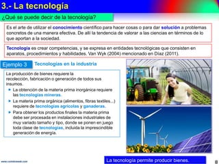 3.- La tecnología
8www.coimbraweb.com
¿Qué se puede decir de la tecnología?
Es el arte de utilizar el conocimiento científico para hacer cosas o para dar solución a
problemas concretos de una manera efectiva. De allí la tendencia de valorar a las ciencias
en términos de lo que aportan a la sociedad.
La tecnología permite producir bienes.
Tecnología es crear competencias, y se expresa en entidades tecnológicas que consisten
en aparatos, procedimientos y habilidades (Van Wyk (2004) mencionado en Díaz (2011)).
Tecnologías en la industriaEjemplo 3
La producción de bienes requiere la recolección,
fabricación o generación de todos sus insumos.
 La obtención de la materia prima inorgánica
requiere las tecnologías mineras.
 La materia prima orgánica (alimentos, fibras
textiles...) requiere de tecnologías agrícolas y
ganaderas.
 Para obtener los productos finales la materia
prima debe ser procesada en instalaciones
industriales de muy variado tamaño y tipo, donde
se ponen en juego toda clase de tecnologías,
incluida la imprescindible generación de energía.
 