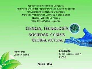 República Bolivariana De Venezuela
Ministerio Del Poder Popular Para La Educación Superior
Universidad Bicentenaria De Aragua
Materia: Problemática Científica Y Tecnológica
Núcleo: Valle De La Pascua
Valle De La Pascua - Guárico
Estudiante:
Pedro Luis Guevara P.
P1 VLP
Profesora:
Carmen Marín
Agosto - 2016
 