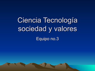 Ciencia Tecnología sociedad y valores Equipo no.3 