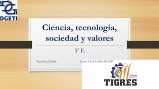Ciencia, tecnología,
sociedad y valores
5’ E
Teziutlán, Puebla. Lunes 2 de Octubre del 2017
 