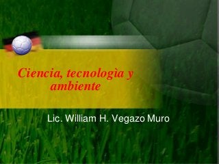 Ciencia, tecnologìa y
ambiente
Lic. William H. Vegazo Muro

 