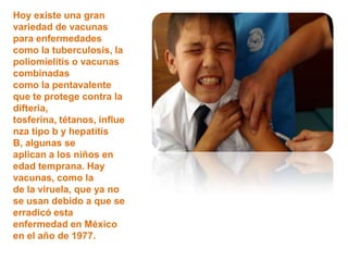 Hoy existe una gran
variedad de vacunas
para enfermedades
como la tuberculosis, la
poliomielitis o vacunas
combinadas
como la pentavalente
que te protege contra la
difteria,
tosferina, tétanos, influe
nza tipo b y hepatitis
B, algunas se
aplican a los niños en
edad temprana. Hay
vacunas, como la
de la viruela, que ya no
se usan debido a que se
erradicó esta
enfermedad en México
en el año de 1977.
 