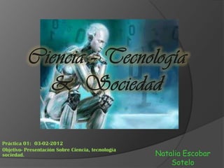 Práctica 01: 03-02-2012
Objetivo- Presentación Sobre Ciencia, tecnología
sociedad.                                          Natalia Escobar
                                                       Sotelo
 