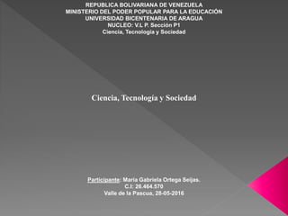 REPUBLICA BOLIVARIANA DE VENEZUELA
MINISTERIO DEL PODER POPULAR PARA LA EDUCACIÓN
UNIVERSIDAD BICENTENARIA DE ARAGUA
NUCLEO: V.L P. Sección P1
Ciencia, Tecnología y Sociedad
Ciencia, Tecnología y Sociedad
Participante: María Gabriela Ortega Seijas.
C.I: 26.464.570
Valle de la Pascua, 28-05-2016
 