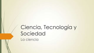 Ciencia, Tecnología y
Sociedad
La ciencia

 