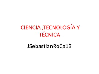 CIENCIA ,TECNOLOGÍA Y
TÉCNICA
JSebastianRoCa13
 
