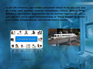 Es por ello entonces, que nuestra comunidad virtual no es otra cosa que
un medio para expresar nuestras necesidades, críticas, generar foros,
debates e intercambiar experiencias con las distintas regiones del país y,
¿por qué no?, con la región latinoamericana: la “Patria Grande” de Bolívar
y sus sueños compartidos por otro mundo mejor y posible.
 