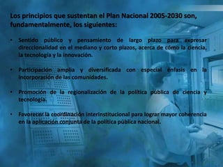 Los principios que sustentan el Plan Nacional 2005-2030 son,
fundamentalmente, los siguientes:
• Sentido público y pensamiento de largo plazo para expresar
direccionalidad en el mediano y corto plazos, acerca de cómo la ciencia,
la tecnología y la innovación.
• Participación amplia y diversificada con especial énfasis en la
incorporación de las comunidades.
• Promoción de la regionalización de la política pública de ciencia y
tecnología.
• Favorecer la coordinación interinstitucional para lograr mayor coherencia
en la aplicación conjunta de la política pública nacional.
 