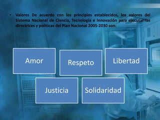 • Valores De acuerdo con los principios establecidos, los valores del
Sistema Nacional de Ciencia, Tecnología e Innovación para ejecutar las
directrices y políticas del Plan Nacional 2005-2030 son:
Amor Respeto Libertad
Justicia Solidaridad
 