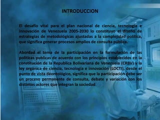 INTRODUCCION
El desafío vital para el plan nacional de ciencia, tecnología e
innovación de Venezuela 2005-2030 lo constituyo el diseño de
estrategias de metodológicas ajustadas a la complejidad política,
que significa generar procesos amplios de consulta pública.
Abordad el tema de la participación en la formulación de las
políticas publicas de acuerdo con los principios establecidos en la
constitución de la Republica Bolivariana de Venezuela (CRBV) y la
ley orgánica de ciencia, tecnología e innovación (LOCTI), desde el
punto de vista deontológico, significa que la participación debe ser
un proceso permanente de consulta, debate y variación con los
distintos actores que integran la sociedad.
 