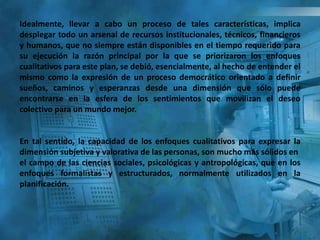 Idealmente, llevar a cabo un proceso de tales características, implica
desplegar todo un arsenal de recursos institucionales, técnicos, financieros
y humanos, que no siempre están disponibles en el tiempo requerido para
su ejecución la razón principal por la que se priorizaron los enfoques
cualitativos para este plan, se debió, esencialmente, al hecho de entender el
mismo como la expresión de un proceso democrático orientado a definir
sueños, caminos y esperanzas desde una dimensión que sólo puede
encontrarse en la esfera de los sentimientos que movilizan el deseo
colectivo para un mundo mejor.
En tal sentido, la capacidad de los enfoques cualitativos para expresar la
dimensión subjetiva y valorativa de las personas, son mucho más sólidos en
el campo de las ciencias sociales, psicológicas y antropológicas, que en los
enfoques formalistas y estructurados, normalmente utilizados en la
planificación.
 