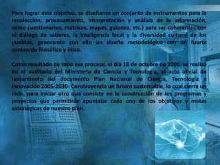Para lograr este objetivo, se diseñaron un conjunto de instrumentos para la
recolección, procesamiento, interpretación y análisis de la información,
como cuestionarios, matrices, mapas, guiones, etc.) para ser coherentes con
el diálogo de saberes, la inteligencia local y la diversidad cultural de los
pueblos, generando con ello un diseño metodológico con un fuerte
contenido filosófico y ético.
Como resultado de todo ese proceso, el día 18 de octubre de 2005, se realizó
en el auditorio del Ministerio de Ciencia y Tecnología, el acto oficial de
lanzamiento del documento Plan Nacional de Ciencia, Tecnología e
Innovación 2005-2030: Construyendo un futuro sustentable, lo cual cierra un
ciclo, para iniciar otro que consiste en la construcción de los programas y
proyectos que permitirán apuntalar cada uno de los objetivos y metas
estratégicas de nuestro plan.
 