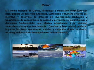 Misión
El Sistema Nacional de Ciencia, Tecnología e Innovación contribuirá con
hacer posible un desarrollo Endógeno, Sustentable y Humano a través del
incentivo y desarrollo de procesos de investigación, producción y
transferencia de conocimiento de calidad y pertinentes a los problemas y
demandas fundamentales que afectan actualmente a la sociedad
venezolana y los que potencialmente (mediano y largo plazos), pudieran
impactar las áreas económicas, sociales y culturales donde la ciencia,
tecnología e innovación desempeñan un rol fundamental.
 
