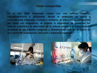 En el año 2030 Venezuela cuenta con una cultura científica
transdisciplinaria e incluyente, donde la población es social y
culturalmente integrada, creativa y solidaria, el bienestar es compartido
por todos sus ciudadanos, se respeta la naturaleza, se preservan los
saberes populares, la diversidad de la cultura propia y el conocimiento
ancestral de sus pueblos indígenas y afrodescendientes, en el marco de
los valores de cooperación, inclusión y soberanía nacional.
Visión Compartida
 